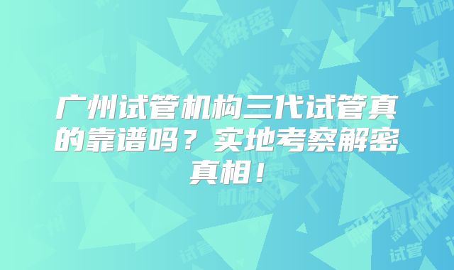 广州试管机构三代试管真的靠谱吗？实地考察解密真相！