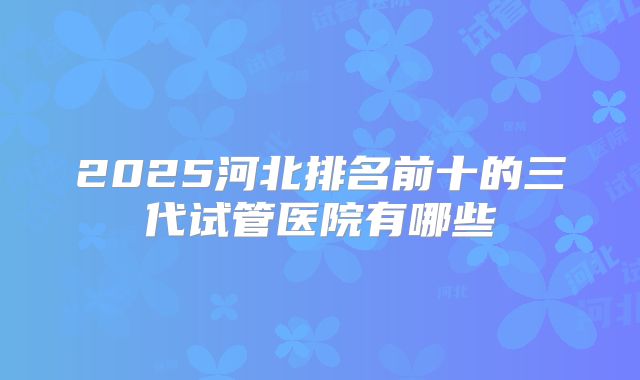 2025河北排名前十的三代试管医院有哪些