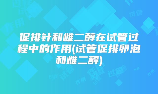 促排针和雌二醇在试管过程中的作用(试管促排卵泡和雌二醇)