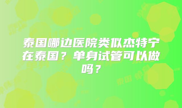 泰国哪边医院类似杰特宁在泰国？单身试管可以做吗？