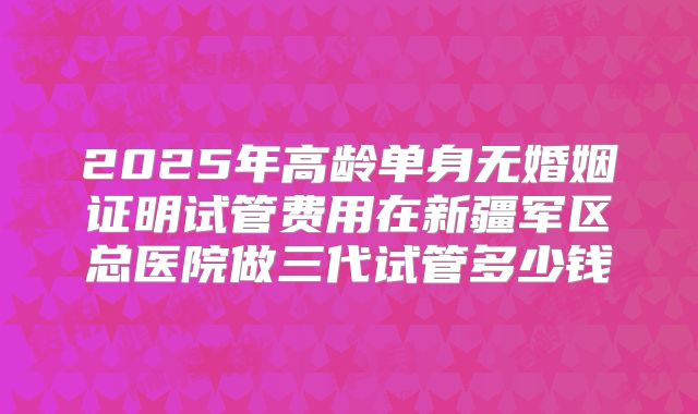 2025年高龄单身无婚姻证明试管费用在新疆军区总医院做三代试管多少钱