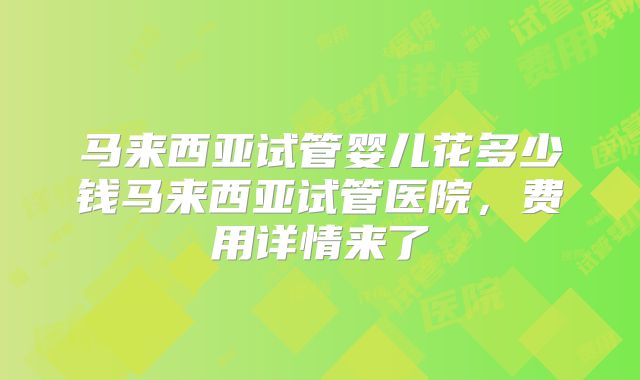 马来西亚试管婴儿花多少钱马来西亚试管医院，费用详情来了