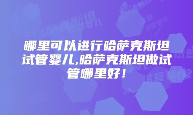 哪里可以进行哈萨克斯坦试管婴儿,哈萨克斯坦做试管哪里好！