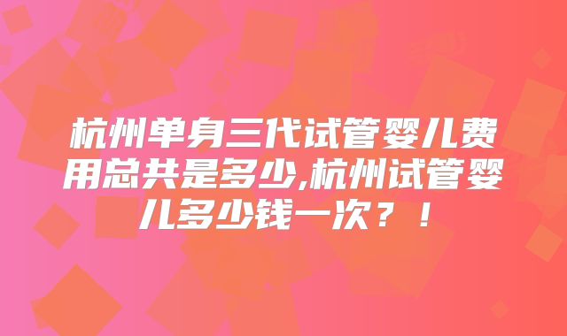 杭州单身三代试管婴儿费用总共是多少,杭州试管婴儿多少钱一次?!