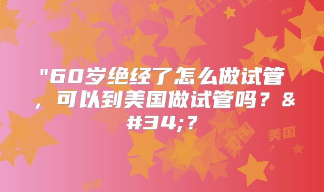 "60岁绝经了怎么做试管，可以到美国做试管吗？"？