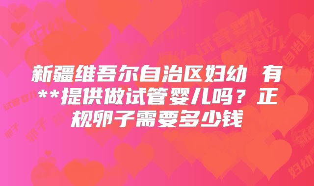 新疆维吾尔自治区妇幼 有**提供做试管婴儿吗？正规卵子需要多少钱