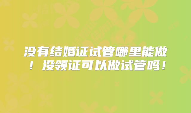 没有结婚证试管哪里能做！没领证可以做试管吗！