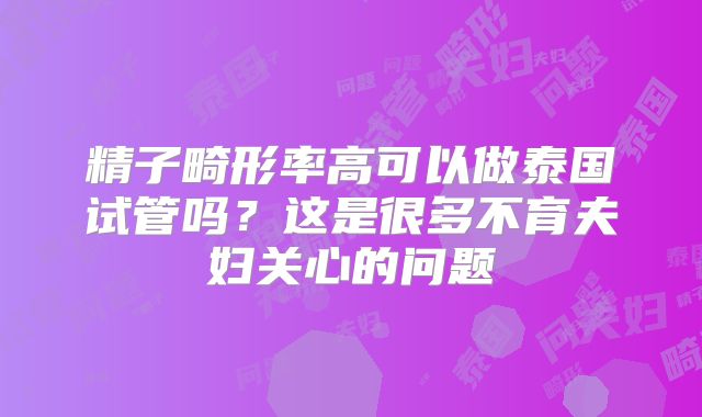 精子畸形率高可以做泰国试管吗？这是很多不育夫妇关心的问题