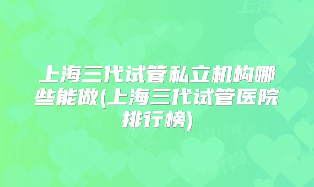 上海三代试管私立机构哪些能做(上海三代试管医院排行榜)