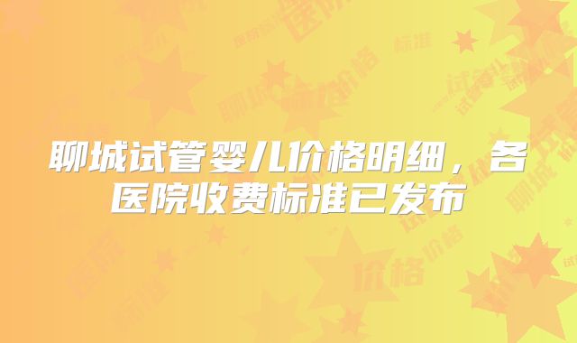 聊城试管婴儿价格明细，各医院收费标准已发布