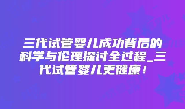 三代试管婴儿成功背后的科学与伦理探讨全过程_三代试管婴儿更健康！