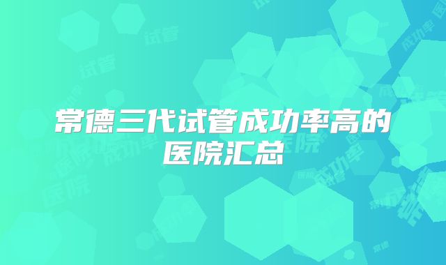 常德三代试管成功率高的医院汇总