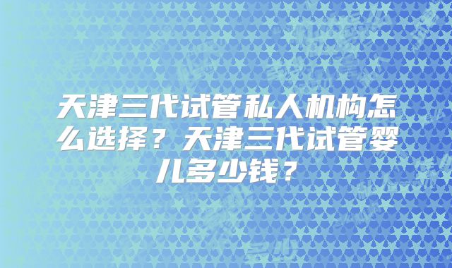 天津三代试管私人机构怎么选择？天津三代试管婴儿多少钱？