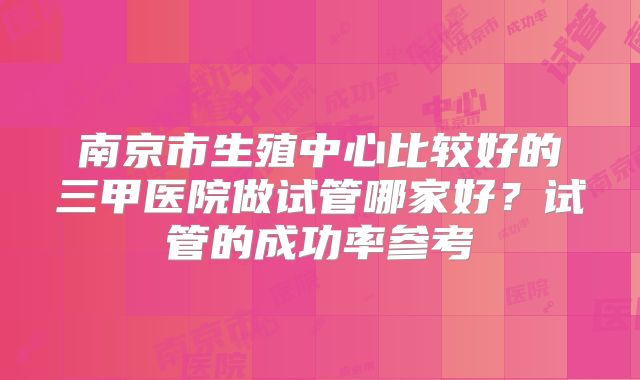 南京市生殖中心比较好的三甲医院做试管哪家好?试管的成功率参考