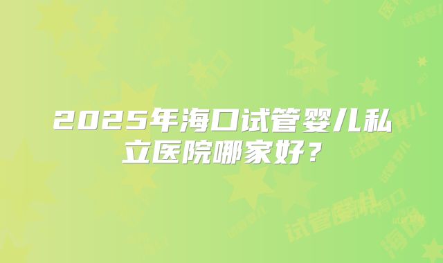 2025年海口试管婴儿私立医院哪家好？