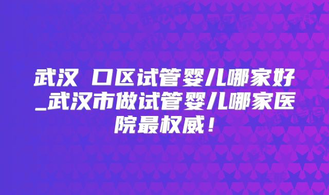 武汉硚口区试管婴儿哪家好_武汉市做试管婴儿哪家医院最权威!