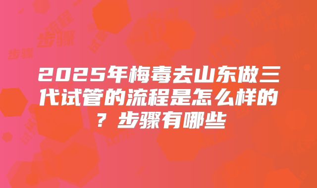 2025年梅毒去山东做三代试管的流程是怎么样的?步骤有哪些