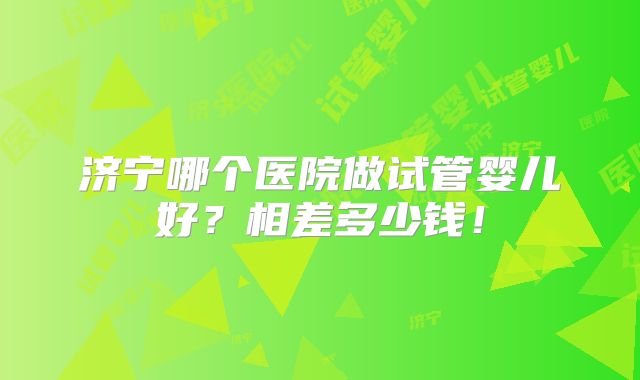 济宁哪个医院做试管婴儿好?相差多少钱!