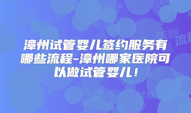 漳州试管婴儿签约服务有哪些流程-漳州哪家医院可以做试管婴儿!