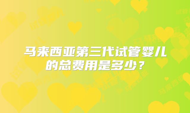 马来西亚第三代试管婴儿的总费用是多少？