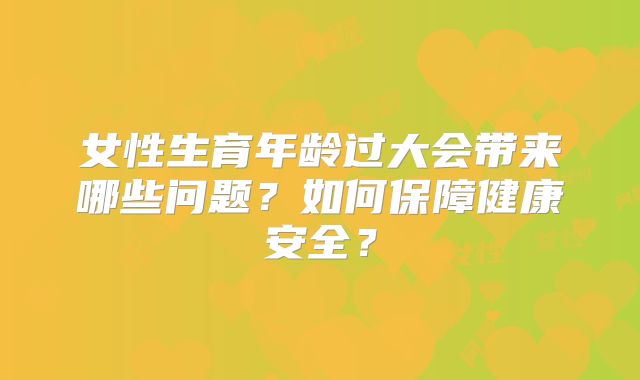 女性生育年龄过大会带来哪些问题？如何保障健康安全？