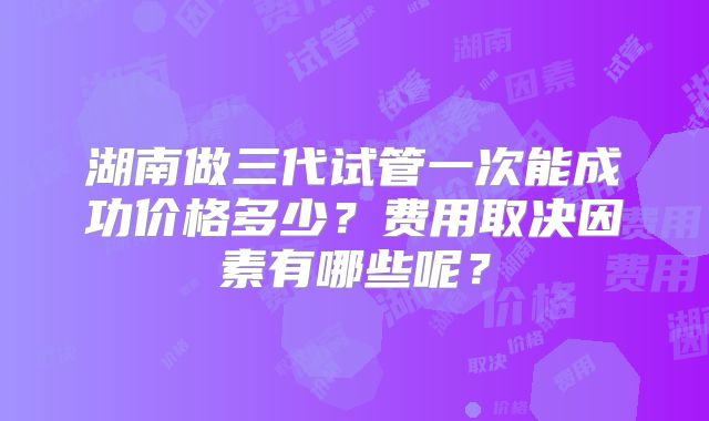 湖南做三代试管一次能成功价格多少？费用取决因素有哪些呢？