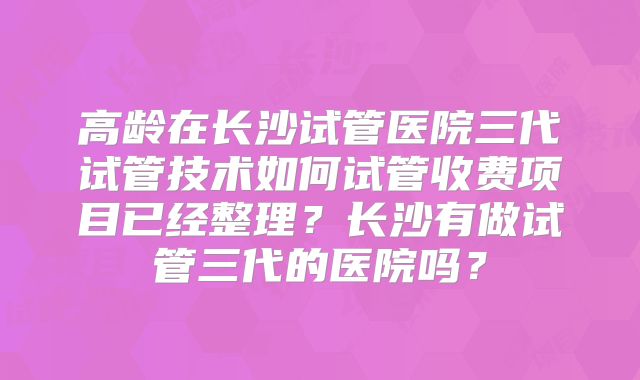 高龄在长沙试管医院三代试管技术如何试管收费项目已经整理？长沙有做试管三代的医院吗？