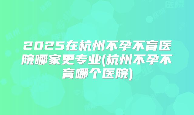 2025在杭州不孕不育医院哪家更专业(杭州不孕不育哪个医院)