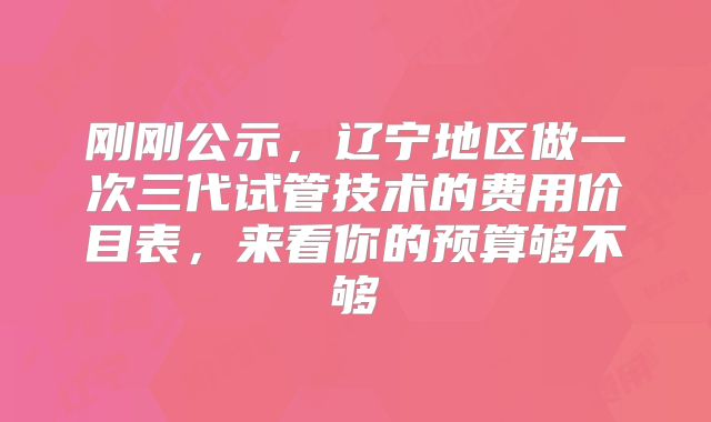 刚刚公示，辽宁地区做一次三代试管技术的费用价目表，来看你的预算够不够