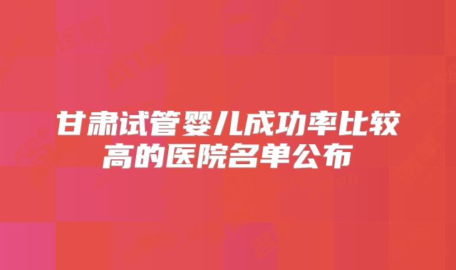 甘肃试管婴儿成功率比较高的医院名单公布