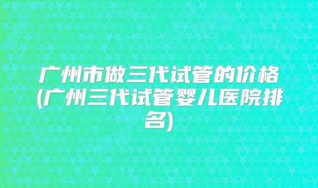 广州市做三代试管的价格(广州三代试管婴儿医院排名)