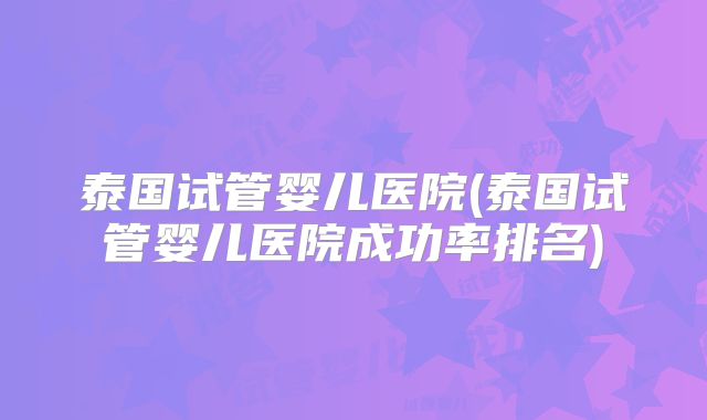 泰国试管婴儿医院(泰国试管婴儿医院成功率排名)