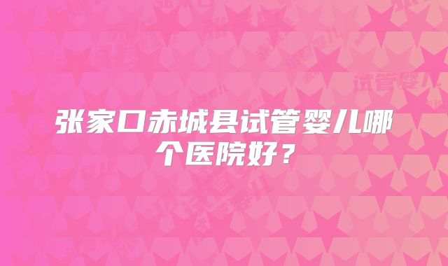 张家口赤城县试管婴儿哪个医院好？