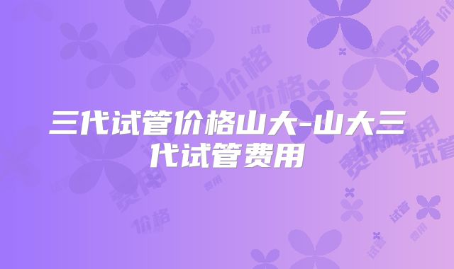三代试管价格山大-山大三代试管费用