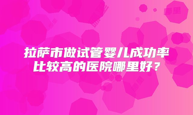 拉萨市做试管婴儿成功率比较高的医院哪里好？