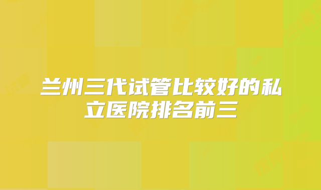 兰州三代试管比较好的私立医院排名前三