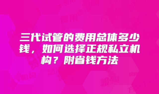 三代试管的费用总体多少钱，如何选择正规私立机构？附省钱方法
