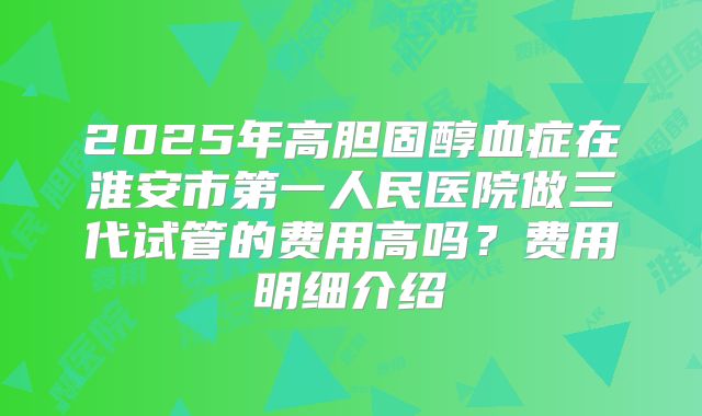 2025年高胆固醇血症在淮安市第一人民医院做三代试管的费用高吗?费用明细介绍