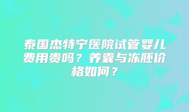 泰国杰特宁医院试管婴儿费用贵吗？养囊与冻胚价格如何？