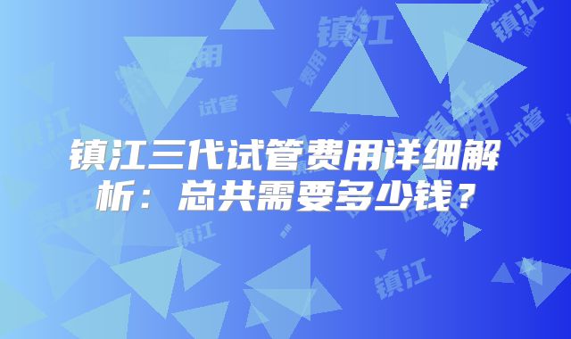 镇江三代试管费用详细解析：总共需要多少钱？