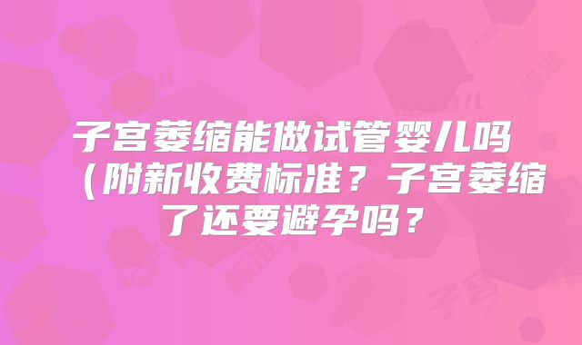 子宫萎缩能做试管婴儿吗（附新收费标准？子宫萎缩了还要避孕吗？