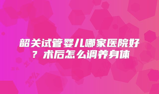 韶关试管婴儿哪家医院好？术后怎么调养身体