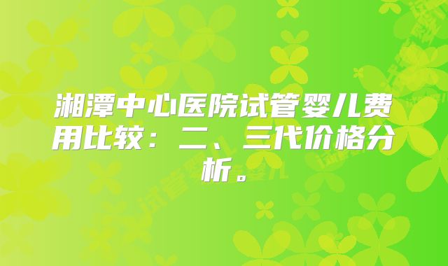 湘潭中心医院试管婴儿费用比较：二、三代价格分析。