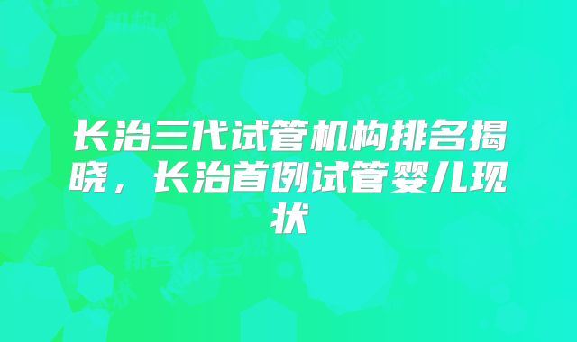 长治三代试管机构排名揭晓,长治首例试管婴儿现状