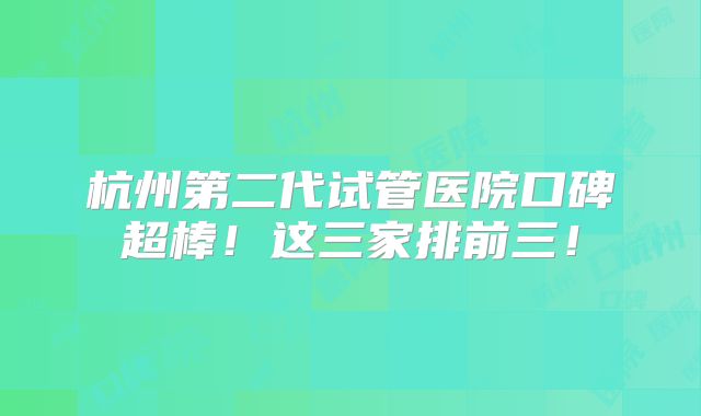 杭州第二代试管医院口碑超棒!这三家排前三!