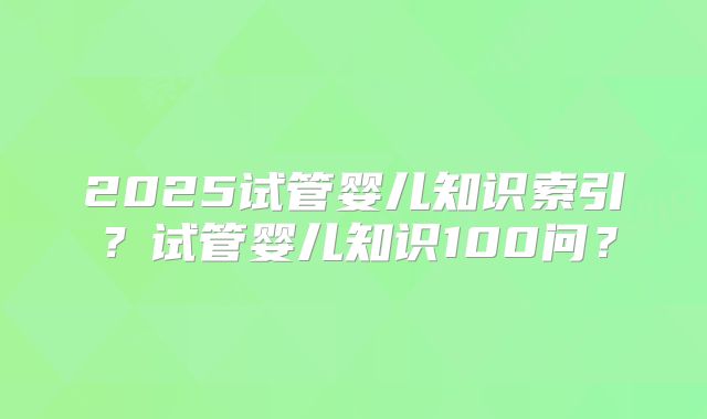 2025试管婴儿知识索引？试管婴儿知识100问？
