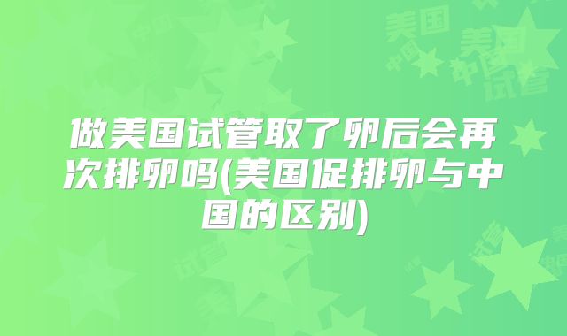 做美国试管取了卵后会再次排卵吗(美国促排卵与中国的区别)
