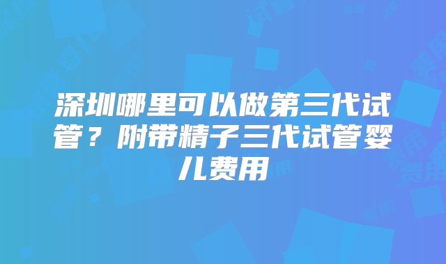 深圳哪里可以做第三代试管？附带精子三代试管婴儿费用