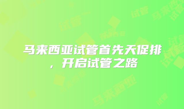 马来西亚试管首先天促排，开启试管之路