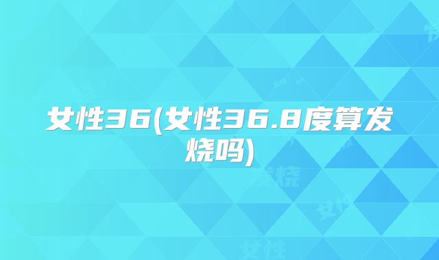 女性36(女性36.8度算发烧吗)